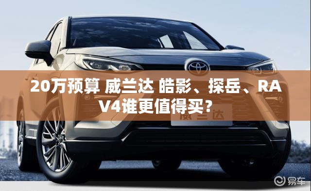 20万预算 威兰达 皓影	、探岳、RAV4谁更值得买？
