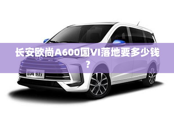 长安欧尚A600国VI落地要多少钱？