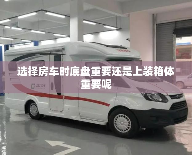选择房车时底盘重要还是上装箱体重要呢